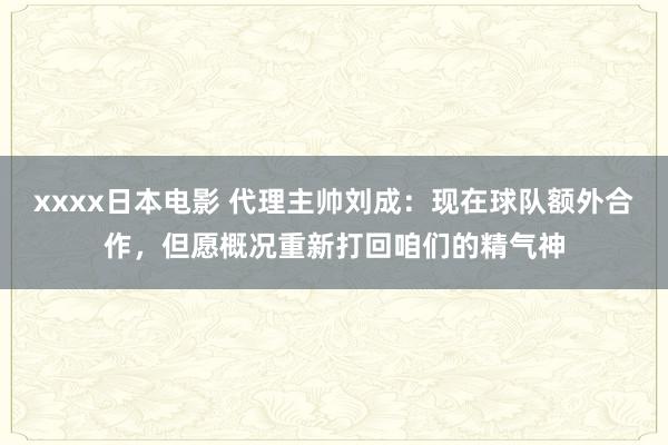 xxxx日本电影 代理主帅刘成：现在球队额外合作，但愿概况重新打回咱们的精气神