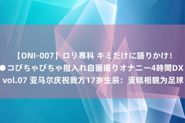 【ONI-007】ロリ専科 キミだけに語りかけ！ロリっ娘20人！オマ●コぴちゃぴちゃ指入れ自画撮りオナニー4時間DX vol.07 亚马尔庆祝我方17岁生辰：蛋糕相貌为足球，插有17字样的烛炬