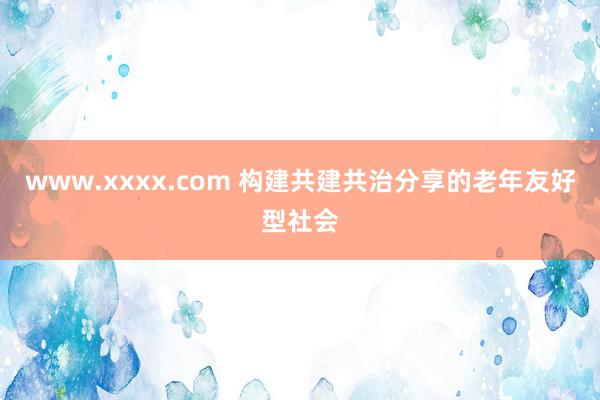 www.xxxx.com 构建共建共治分享的老年友好型社会