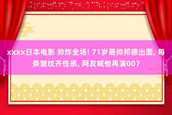 xxxx日本电影 帅炸全场! 71岁最帅邦德出面, 每条皱纹齐性感, 网友喊他再演007