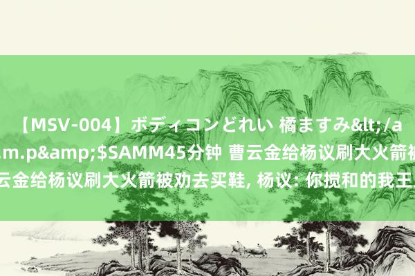 【MSV-004】ボディコンどれい 橘ますみ</a>1992-02-06h.m.p&$SAMM45分钟 曹云金给杨议刷大火箭被劝去买鞋, 杨议: 你搅和的我王人使不了活了