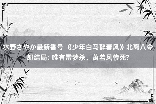 水野さやか最新番号 《少年白马醉春风》北离八令郎结局: 唯有雷梦杀、萧若风惨死?