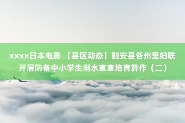 xxxx日本电影 【县区动态】融安县各州里妇联开展防备中小学生溺水宣宣培育算作（二）