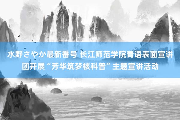 水野さやか最新番号 长江师范学院青语表面宣讲团开展“芳华筑梦核科普”主题宣讲活动