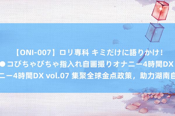 【ONI-007】ロリ専科 キミだけに語りかけ！ロリっ娘20人！オマ●コぴちゃぴちゃ指入れ自画撮りオナニー4時間DX vol.07 集聚全球金点政策，助力湖南自贸升起