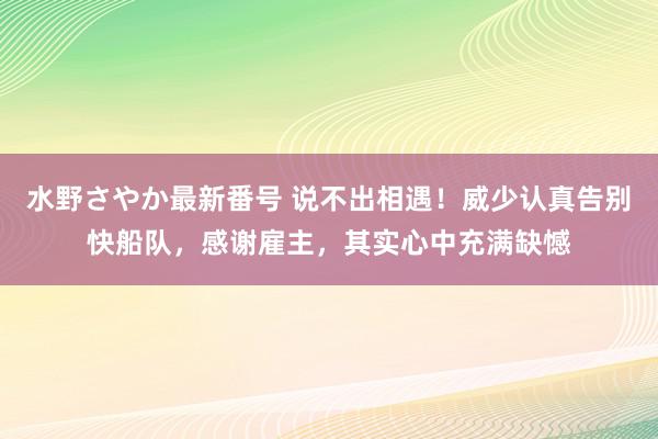 水野さやか最新番号 说不出相遇！威少认真告别快船队，感谢雇主，其实心中充满缺憾