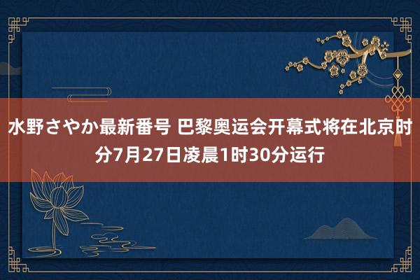 水野さやか最新番号 巴黎奥运会开幕式将在北京时分7月27日凌晨1时30分运行