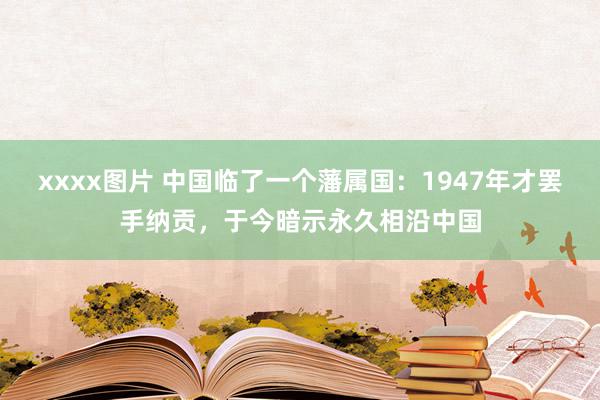 xxxx图片 中国临了一个藩属国：1947年才罢手纳贡，于今暗示永久相沿中国