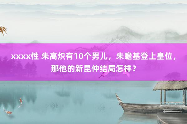 xxxx性 朱高炽有10个男儿，朱瞻基登上皇位，那他的新昆仲结局怎样？