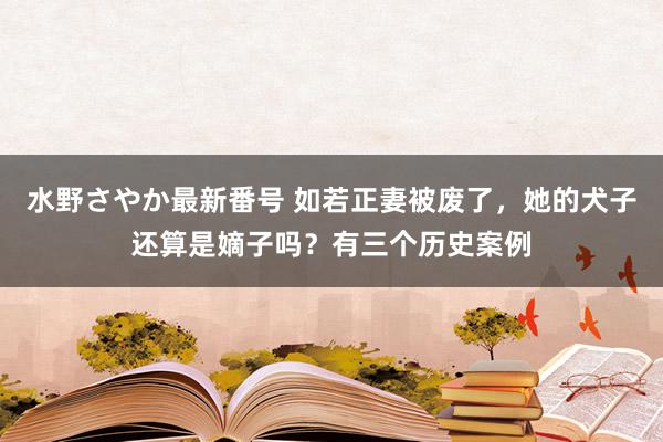 水野さやか最新番号 如若正妻被废了，她的犬子还算是嫡子吗？有三个历史案例