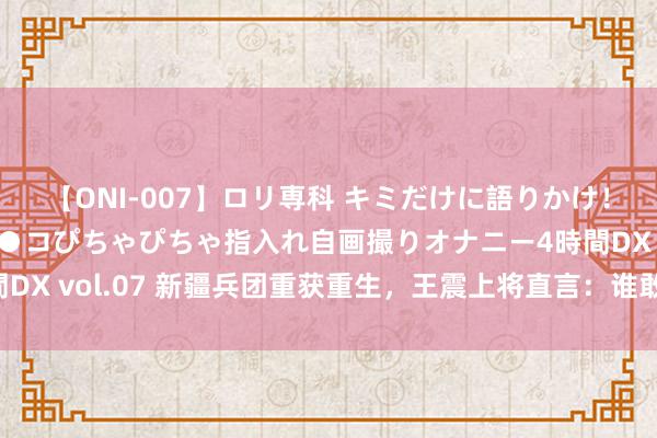 【ONI-007】ロリ専科 キミだけに語りかけ！ロリっ娘20人！オマ●コぴちゃぴちゃ指入れ自画撮りオナニー4時間DX vol.07 新疆兵团重获重生，王震上将直言：谁敢搞缓和，就戒严