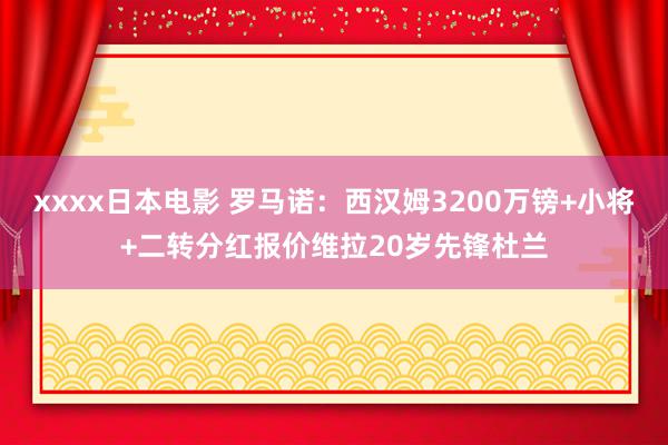 xxxx日本电影 罗马诺：西汉姆3200万镑+小将+二转分红报价维拉20岁先锋杜兰