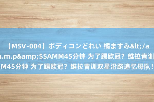 【MSV-004】ボディコンどれい 橘ますみ</a>1992-02-06h.m.p&$SAMM45分钟 为了踢欧冠？维拉青训双星沿路追忆母队！