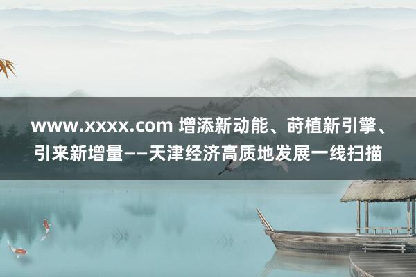 www.xxxx.com 增添新动能、莳植新引擎、引来新增量——天津经济高质地发展一线扫描