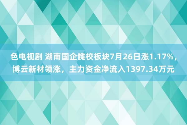 色电视剧 湖南国企雠校板块7月26日涨1.17%，博云新材领涨，主力资金净流入1397.34万元