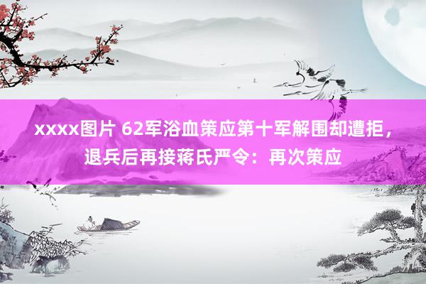 xxxx图片 62军浴血策应第十军解围却遭拒，退兵后再接蒋氏严令：再次策应