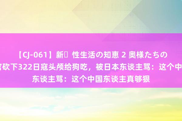 【CJ-061】新・性生活の知恵 2 奥様たちの性体験 中国军官砍下322日寇头颅给狗吃，被日本东谈主骂：这个中国东谈主真够狠