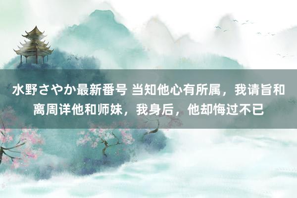 水野さやか最新番号 当知他心有所属，我请旨和离周详他和师妹，我身后，他却悔过不已