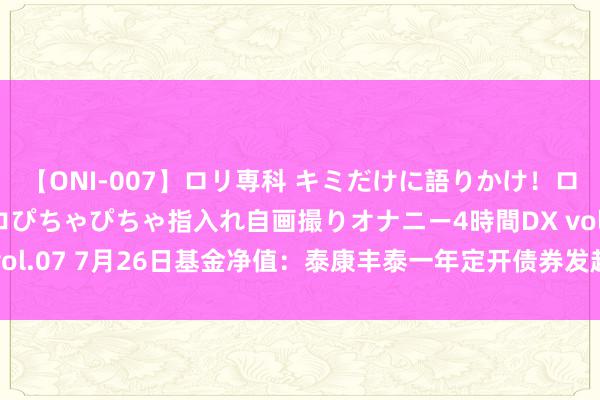 【ONI-007】ロリ専科 キミだけに語りかけ！ロリっ娘20人！オマ●コぴちゃぴちゃ指入れ自画撮りオナニー4時間DX vol.07 7月26日基金净值：泰康丰泰一年定开债券发起最新净值1.0711