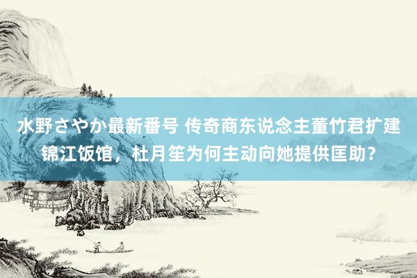 水野さやか最新番号 传奇商东说念主董竹君扩建锦江饭馆，杜月笙为何主动向她提供匡助？