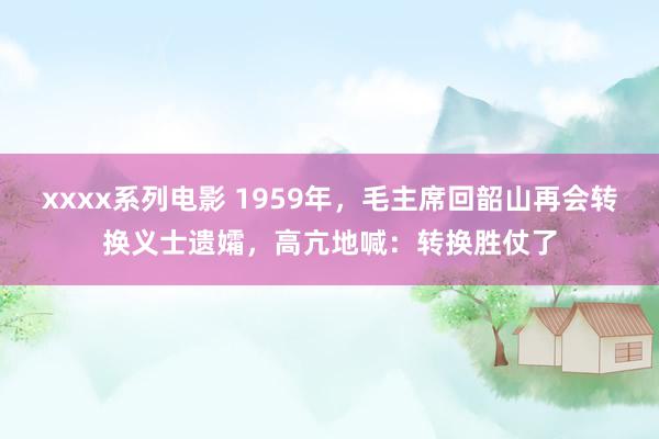 xxxx系列电影 1959年，毛主席回韶山再会转换义士遗孀，高亢地喊：转换胜仗了