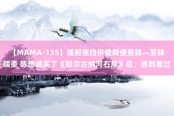 【MAMA-135】瑾般亱绉併倰鎶便亜銇︿笅銇曘亜 陈想诚买了《额尔古纳河右岸》后，感到难过