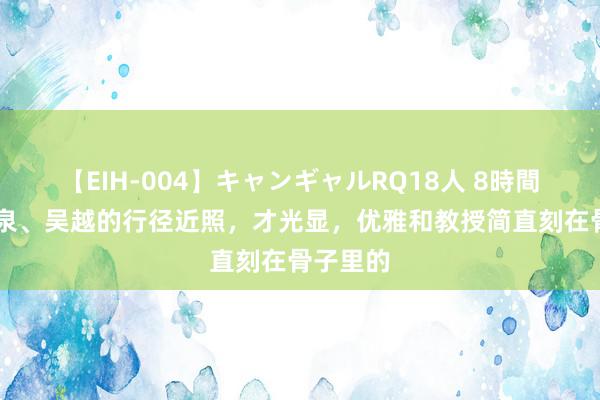 【EIH-004】キャンギャルRQ18人 8時間 看了袁泉、吴越的行径近照，才光显，优雅和教授简直刻在骨子里的