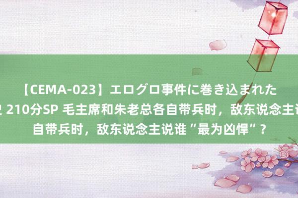 【CEMA-023】エログロ事件に巻き込まれた 人妻たちの昭和史 210分SP 毛主席和朱老总各自带兵时，敌东说念主说谁“最为凶悍”？