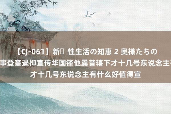 【CJ-061】新・性生活の知恵 2 奥様たちの性体験 1976年事登奎遏抑宣传华国锋他曩昔辖下才十几号东说念主有什么好值得宣