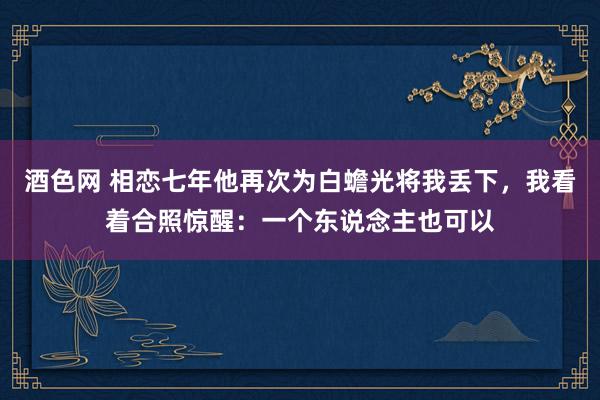 酒色网 相恋七年他再次为白蟾光将我丢下，我看着合照惊醒：一个东说念主也可以