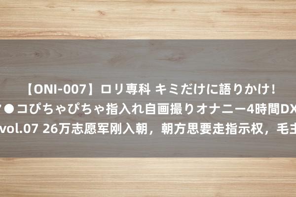 【ONI-007】ロリ専科 キミだけに語りかけ！ロリっ娘20人！オマ●コぴちゃぴちゃ指入れ自画撮りオナニー4時間DX vol.07 26万志愿军刚入朝，朝方思要走指示权，毛主席一封电报措置难题