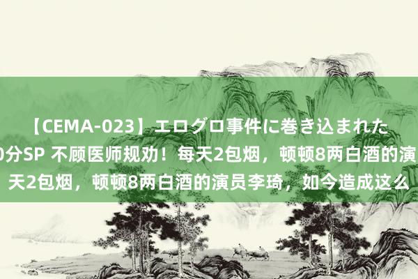 【CEMA-023】エログロ事件に巻き込まれた 人妻たちの昭和史 210分SP 不顾医师规劝！每天2包烟，顿顿8两白酒的演员李琦，如今造成这么