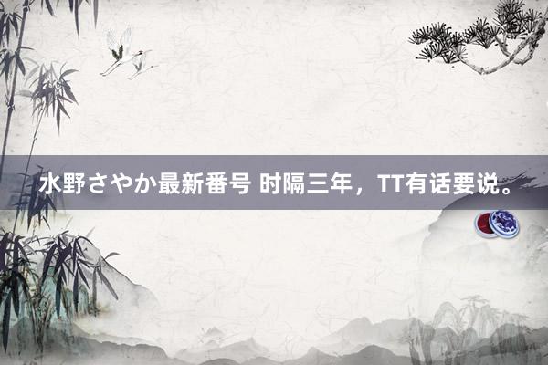 水野さやか最新番号 时隔三年，TT有话要说。