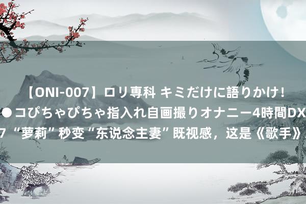 【ONI-007】ロリ専科 キミだけに語りかけ！ロリっ娘20人！オマ●コぴちゃぴちゃ指入れ自画撮りオナニー4時間DX vol.07 “萝莉”秒变“东说念主妻”既视感，这是《歌手》对凡希亚最甜密的刑事包袱