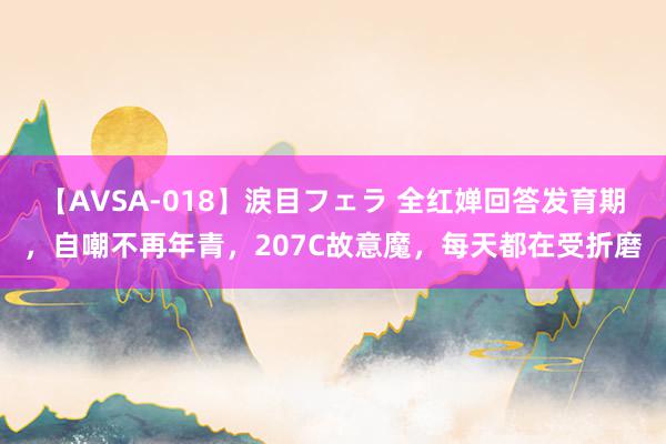 【AVSA-018】涙目フェラ 全红婵回答发育期，自嘲不再年青，207C故意魔，每天都在受折磨