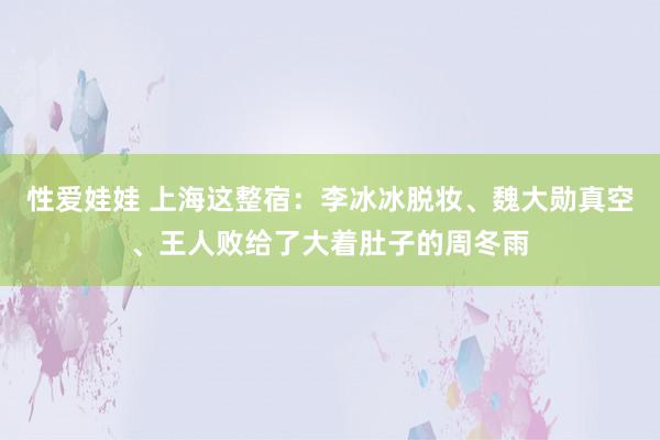 性爱娃娃 上海这整宿：李冰冰脱妆、魏大勋真空、王人败给了大着肚子的周冬雨