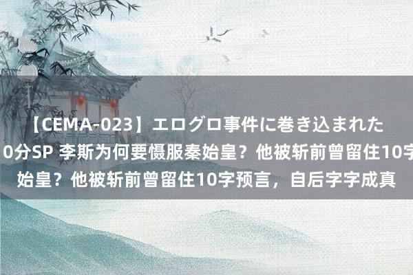 【CEMA-023】エログロ事件に巻き込まれた 人妻たちの昭和史 210分SP 李斯为何要慑服秦始皇？他被斩前曾留住10字预言，自后字字成真