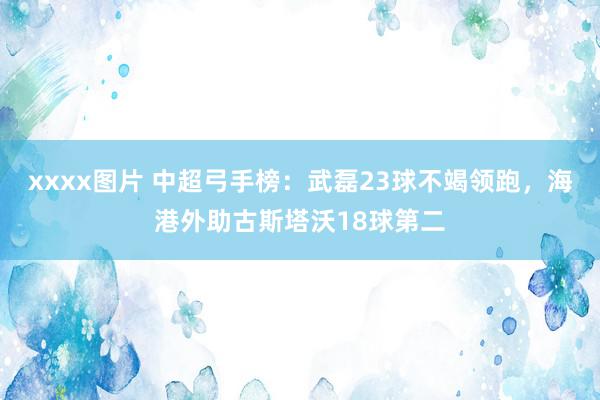 xxxx图片 中超弓手榜：武磊23球不竭领跑，海港外助古斯塔沃18球第二