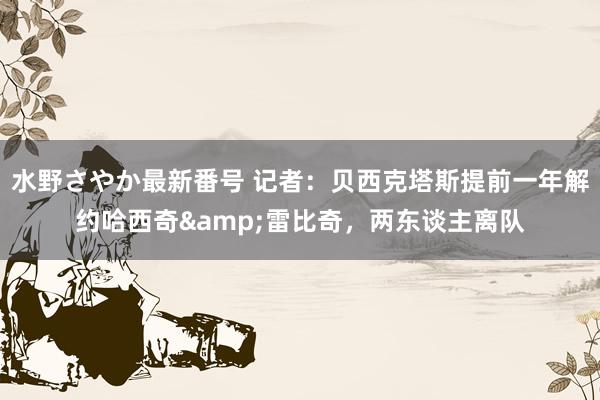 水野さやか最新番号 记者：贝西克塔斯提前一年解约哈西奇&雷比奇，两东谈主离队