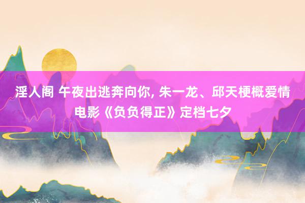 淫人阁 午夜出逃奔向你, 朱一龙、邱天梗概爱情电影《负负得正》定档七夕