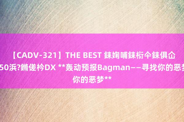 【CADV-321】THE BEST 銇婅哺銇椼仐銇俱仚銆?50浜?鏅傞枔DX **轰动预报Bagman——寻找你的恶梦**