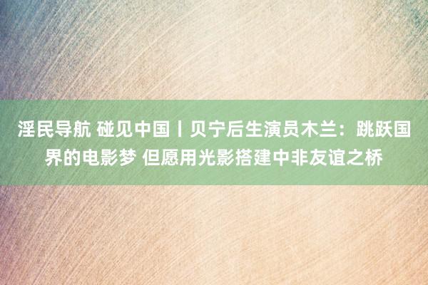 淫民导航 碰见中国丨贝宁后生演员木兰：跳跃国界的电影梦 但愿用光影搭建中非友谊之桥