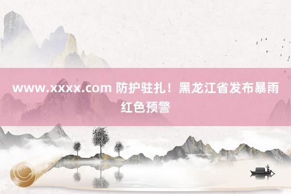 www.xxxx.com 防护驻扎！黑龙江省发布暴雨红色预警