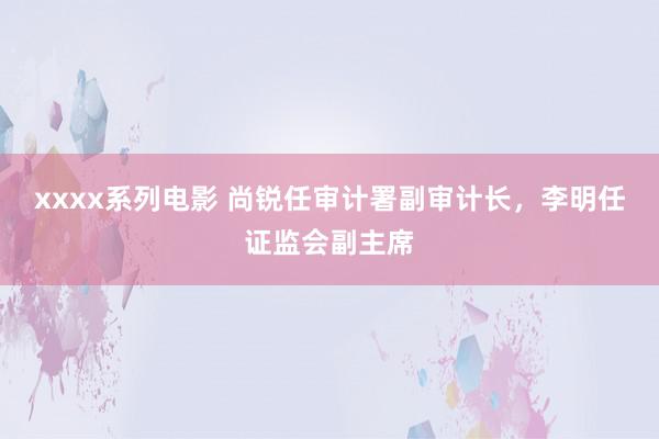 xxxx系列电影 尚锐任审计署副审计长，李明任证监会副主席