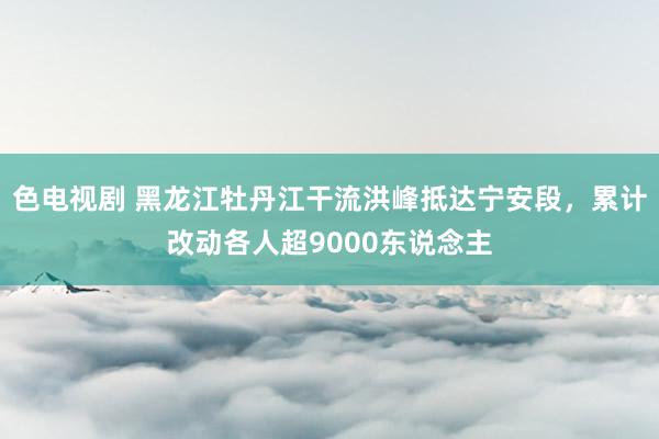 色电视剧 黑龙江牡丹江干流洪峰抵达宁安段，累计改动各人超9000东说念主