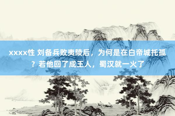 xxxx性 刘备兵败夷陵后，为何是在白帝城托孤？若他回了成王人，蜀汉就一火了