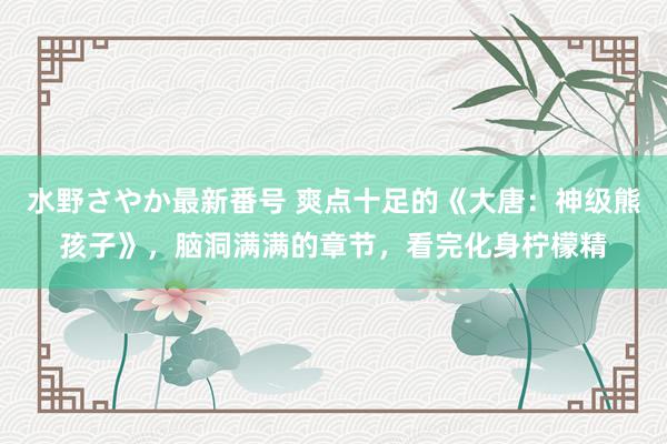 水野さやか最新番号 爽点十足的《大唐：神级熊孩子》，脑洞满满的章节，看完化身柠檬精