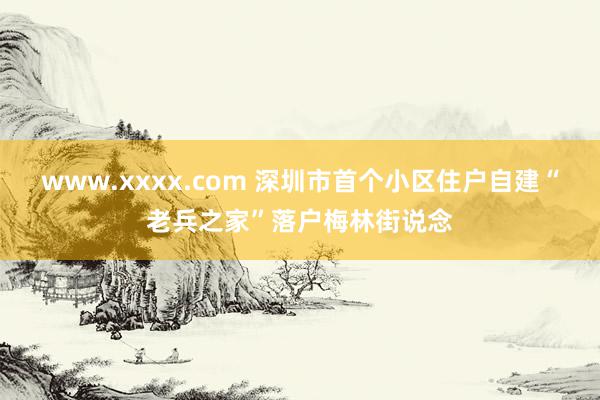 www.xxxx.com 深圳市首个小区住户自建“老兵之家”落户梅林街说念