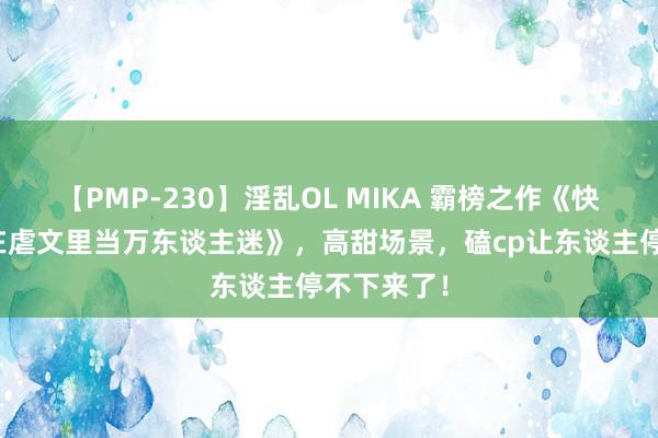 【PMP-230】淫乱OL MIKA 霸榜之作《快穿：戏精在虐文里当万东谈主迷》，高甜场景，磕cp让东谈主停不下来了！