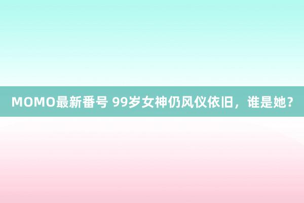 MOMO最新番号 99岁女神仍风仪依旧，谁是她？